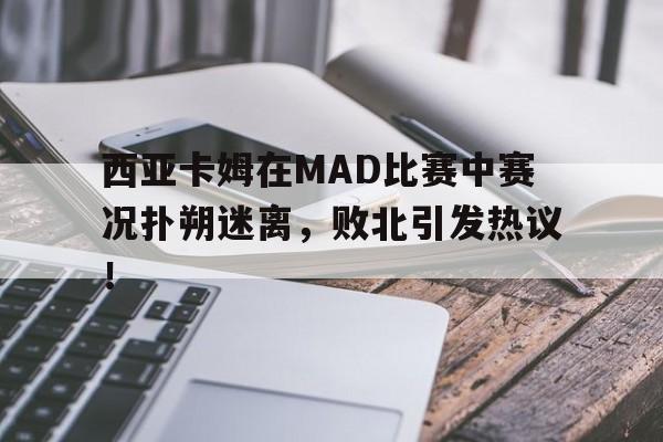 蜂鸟-西亚卡姆在MAD比赛中赛况扑朔迷离，败北引发热议！的简单介绍